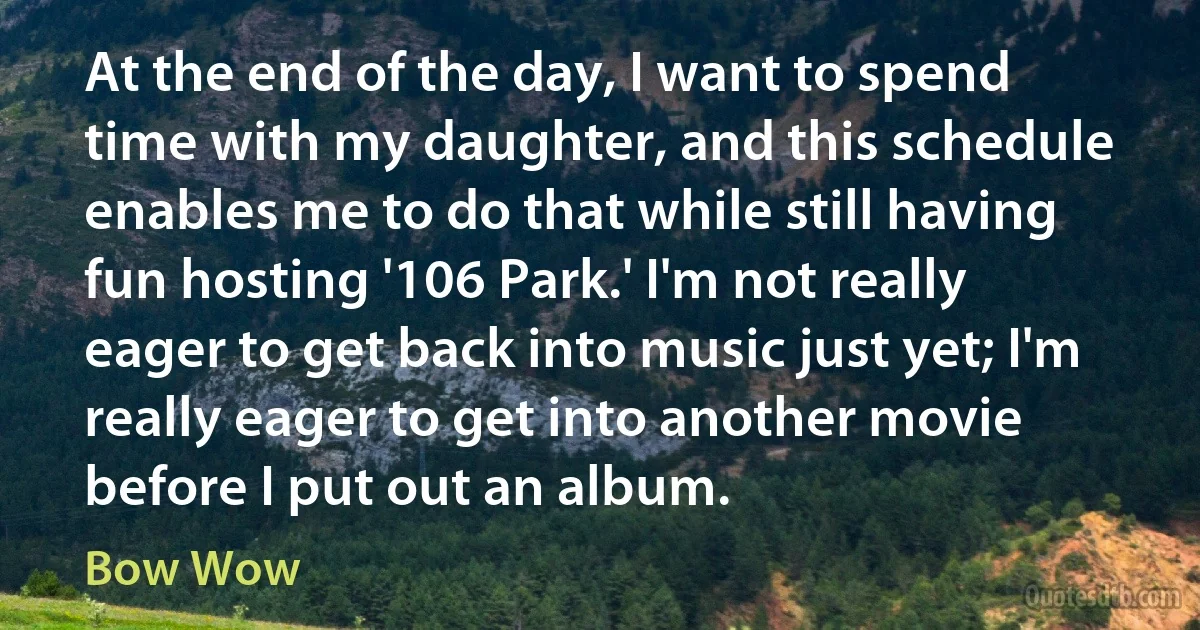 At the end of the day, I want to spend time with my daughter, and this schedule enables me to do that while still having fun hosting '106 Park.' I'm not really eager to get back into music just yet; I'm really eager to get into another movie before I put out an album. (Bow Wow)