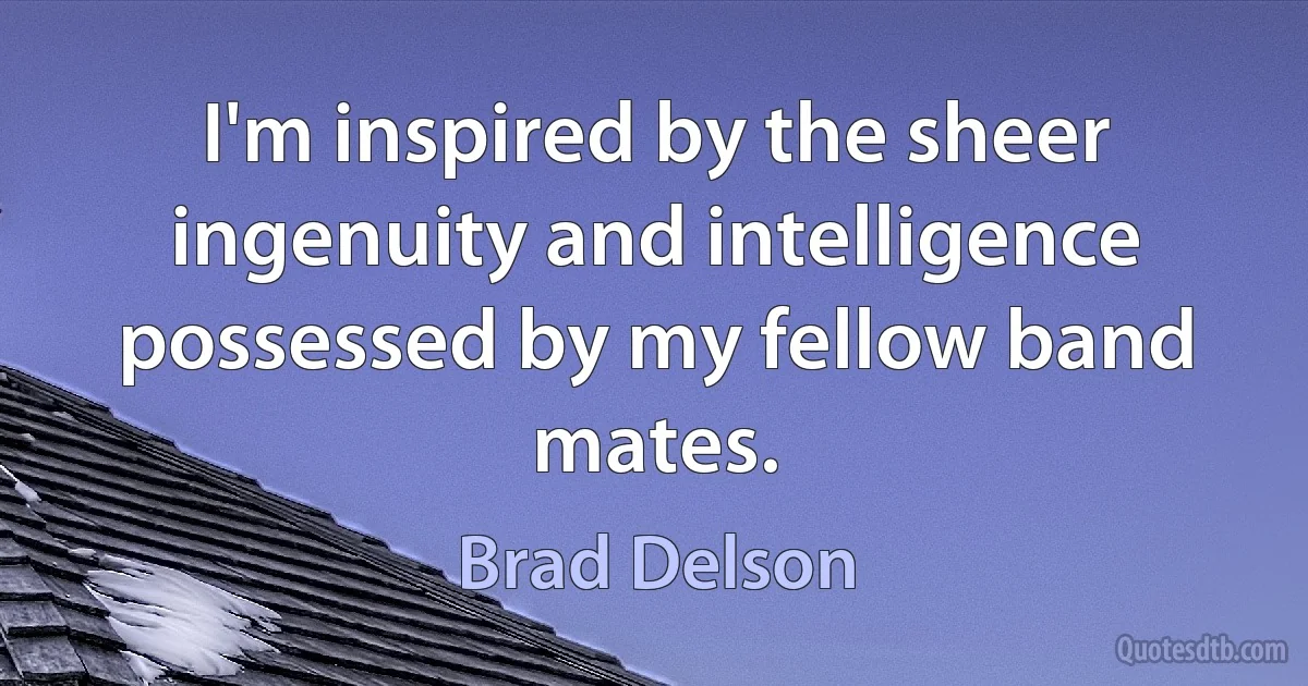 I'm inspired by the sheer ingenuity and intelligence possessed by my fellow band mates. (Brad Delson)