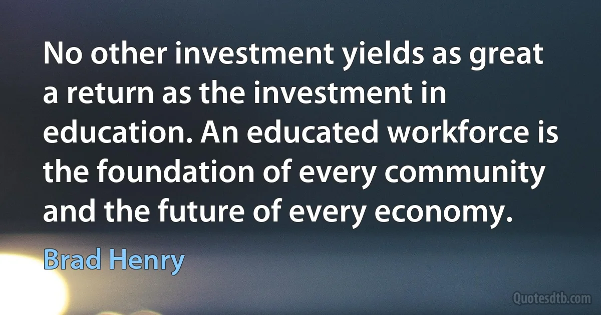 No other investment yields as great a return as the investment in education. An educated workforce is the foundation of every community and the future of every economy. (Brad Henry)