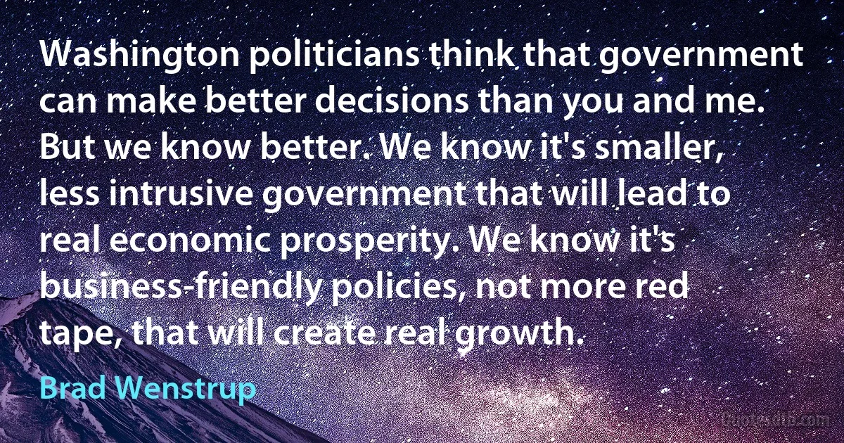 Washington politicians think that government can make better decisions than you and me. But we know better. We know it's smaller, less intrusive government that will lead to real economic prosperity. We know it's business-friendly policies, not more red tape, that will create real growth. (Brad Wenstrup)