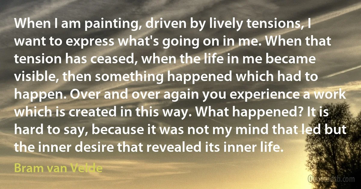 When I am painting, driven by lively tensions, I want to express what's going on in me. When that tension has ceased, when the life in me became visible, then something happened which had to happen. Over and over again you experience a work which is created in this way. What happened? It is hard to say, because it was not my mind that led but the inner desire that revealed its inner life. (Bram van Velde)