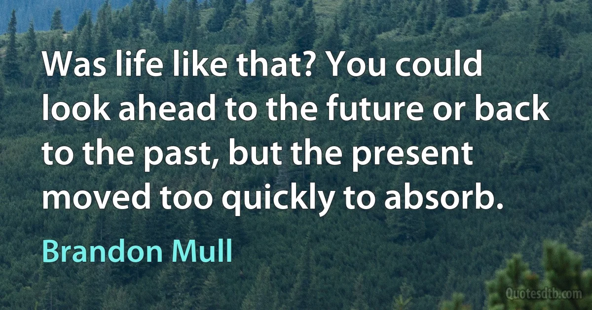 Was life like that? You could look ahead to the future or back to the past, but the present moved too quickly to absorb. (Brandon Mull)