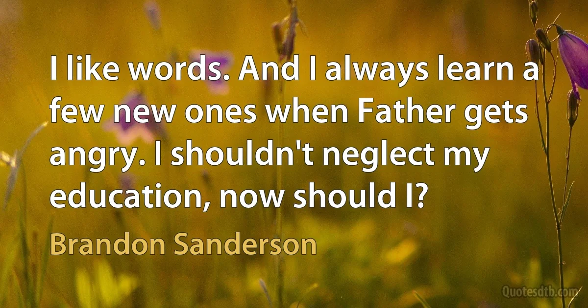 I like words. And I always learn a few new ones when Father gets angry. I shouldn't neglect my education, now should I? (Brandon Sanderson)