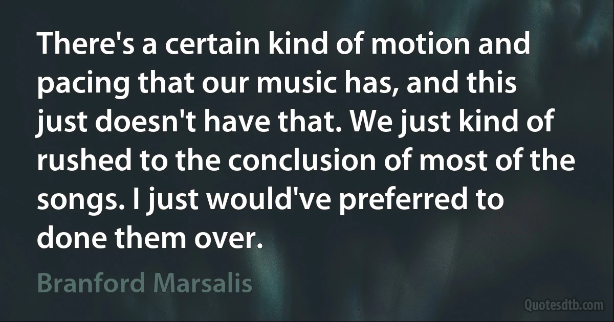 There's a certain kind of motion and pacing that our music has, and this just doesn't have that. We just kind of rushed to the conclusion of most of the songs. I just would've preferred to done them over. (Branford Marsalis)