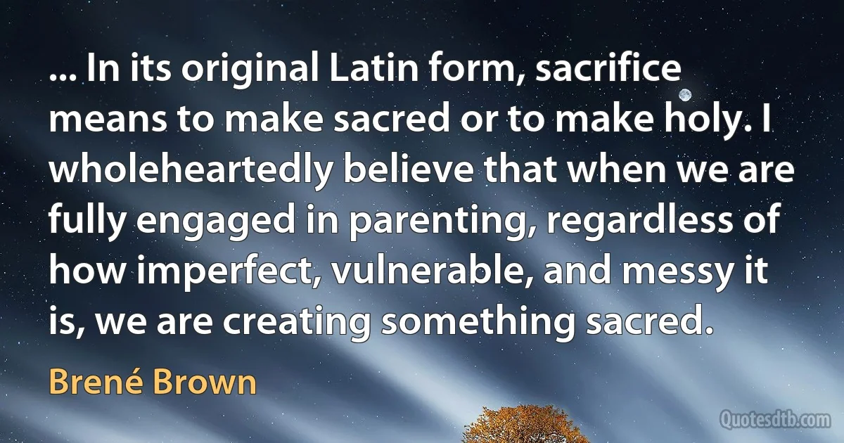 ... In its original Latin form, sacrifice means to make sacred or to make holy. I wholeheartedly believe that when we are fully engaged in parenting, regardless of how imperfect, vulnerable, and messy it is, we are creating something sacred. (Brené Brown)