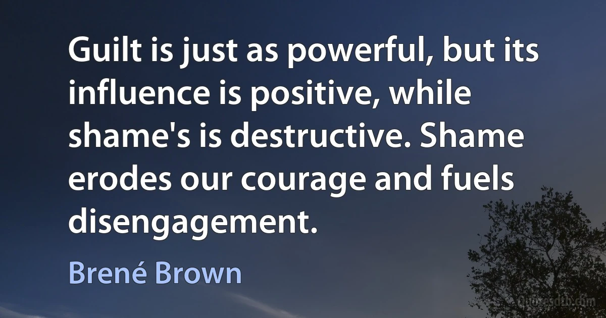 Guilt is just as powerful, but its influence is positive, while shame's is destructive. Shame erodes our courage and fuels disengagement. (Brené Brown)