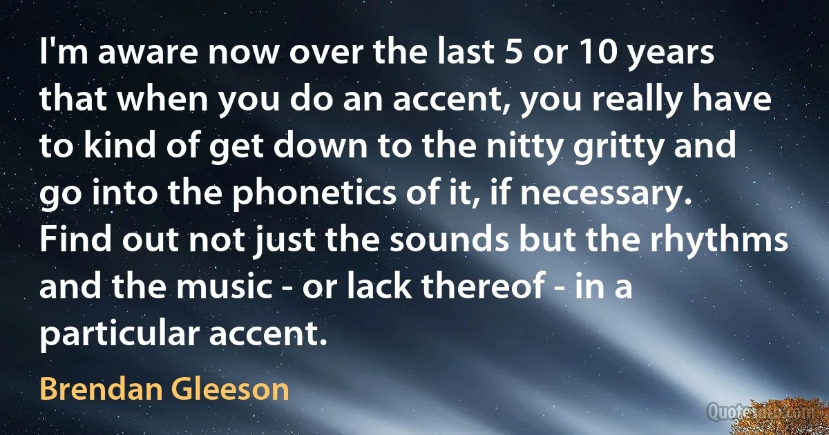 I'm aware now over the last 5 or 10 years that when you do an accent, you really have to kind of get down to the nitty gritty and go into the phonetics of it, if necessary. Find out not just the sounds but the rhythms and the music - or lack thereof - in a particular accent. (Brendan Gleeson)