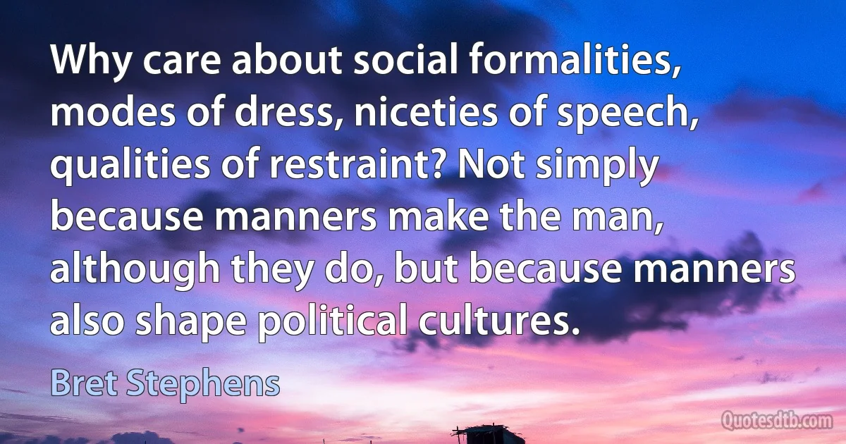 Why care about social formalities, modes of dress, niceties of speech, qualities of restraint? Not simply because manners make the man, although they do, but because manners also shape political cultures. (Bret Stephens)