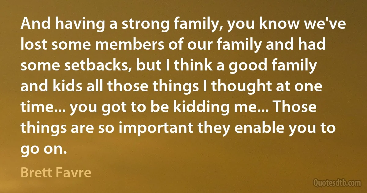 And having a strong family, you know we've lost some members of our family and had some setbacks, but I think a good family and kids all those things I thought at one time... you got to be kidding me... Those things are so important they enable you to go on. (Brett Favre)