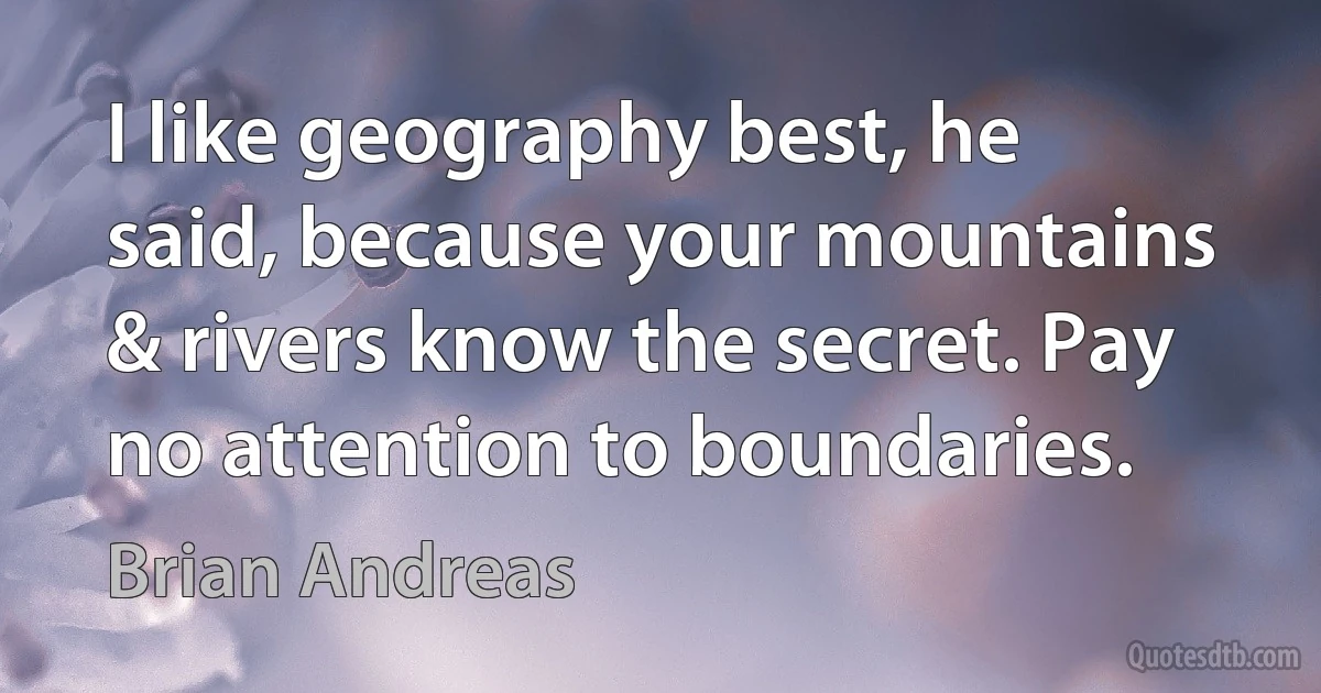 I like geography best, he said, because your mountains & rivers know the secret. Pay no attention to boundaries. (Brian Andreas)