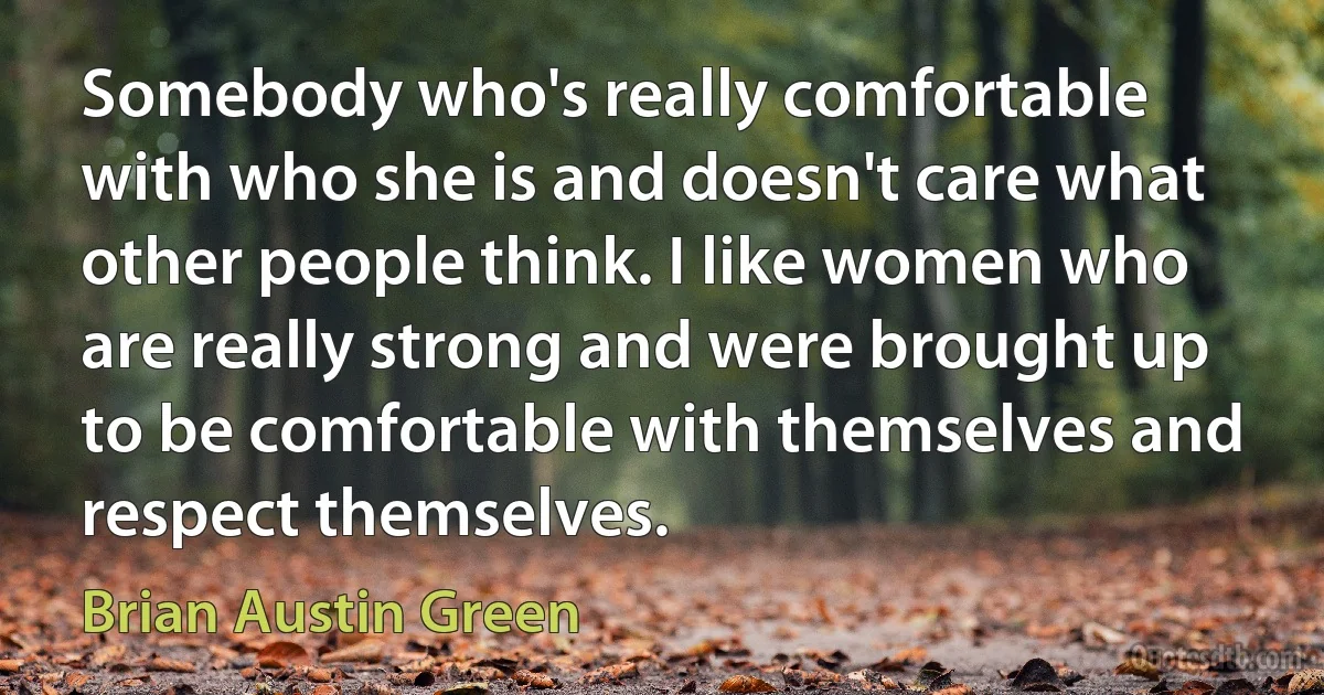 Somebody who's really comfortable with who she is and doesn't care what other people think. I like women who are really strong and were brought up to be comfortable with themselves and respect themselves. (Brian Austin Green)