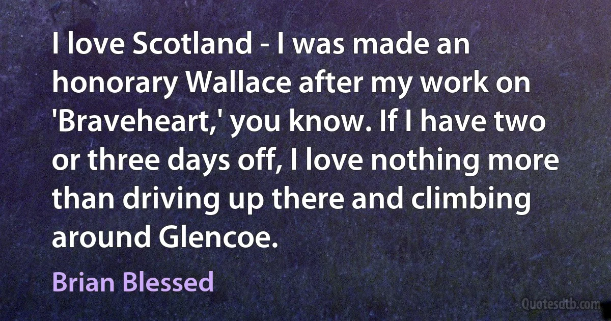 I love Scotland - I was made an honorary Wallace after my work on 'Braveheart,' you know. If I have two or three days off, I love nothing more than driving up there and climbing around Glencoe. (Brian Blessed)