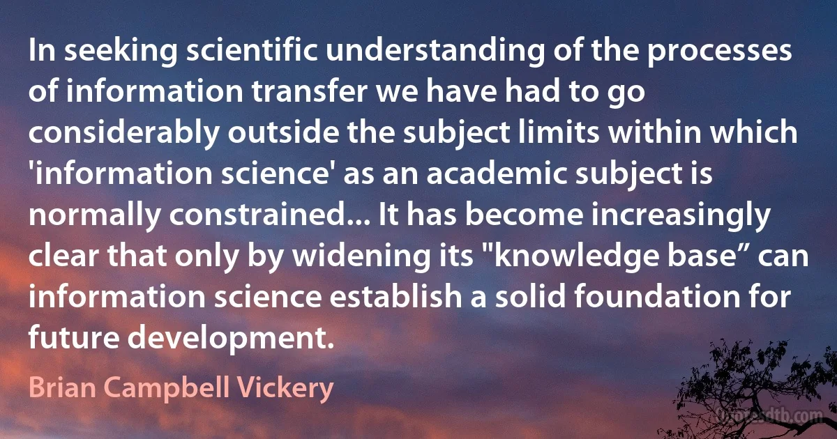 In seeking scientific understanding of the processes of information transfer we have had to go considerably outside the subject limits within which 'information science' as an academic subject is normally constrained... It has become increasingly clear that only by widening its "knowledge base” can information science establish a solid foundation for future development. (Brian Campbell Vickery)