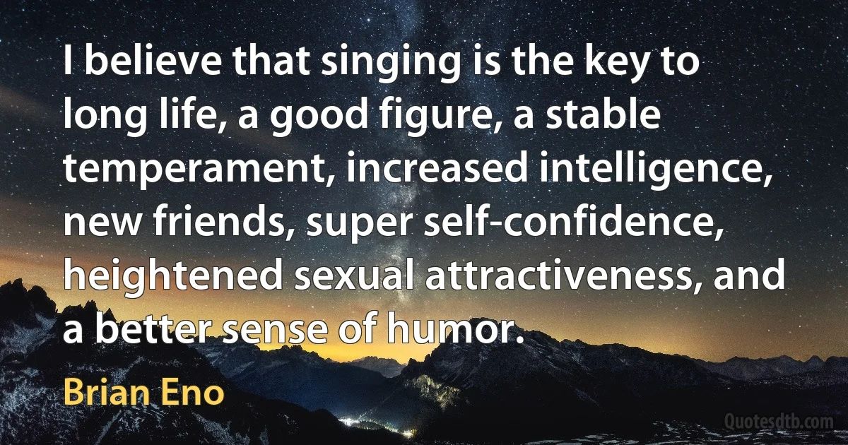 I believe that singing is the key to long life, a good figure, a stable temperament, increased intelligence, new friends, super self-confidence, heightened sexual attractiveness, and a better sense of humor. (Brian Eno)