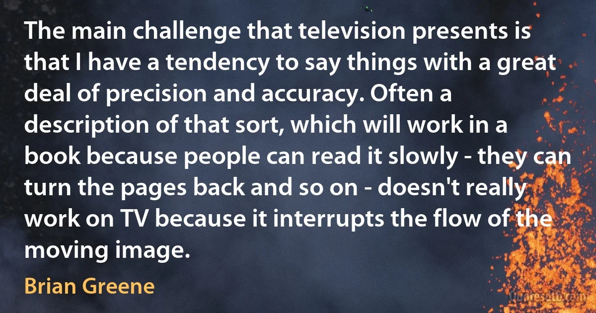 The main challenge that television presents is that I have a tendency to say things with a great deal of precision and accuracy. Often a description of that sort, which will work in a book because people can read it slowly - they can turn the pages back and so on - doesn't really work on TV because it interrupts the flow of the moving image. (Brian Greene)