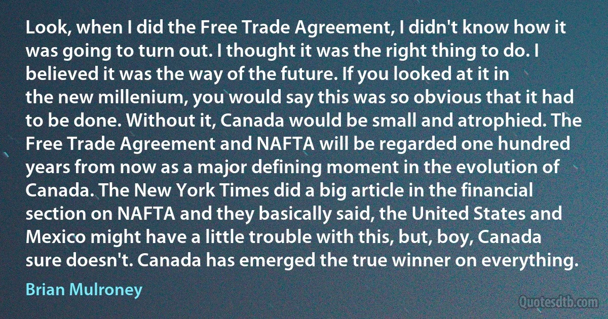 Look, when I did the Free Trade Agreement, I didn't know how it was going to turn out. I thought it was the right thing to do. I believed it was the way of the future. If you looked at it in the new millenium, you would say this was so obvious that it had to be done. Without it, Canada would be small and atrophied. The Free Trade Agreement and NAFTA will be regarded one hundred years from now as a major defining moment in the evolution of Canada. The New York Times did a big article in the financial section on NAFTA and they basically said, the United States and Mexico might have a little trouble with this, but, boy, Canada sure doesn't. Canada has emerged the true winner on everything. (Brian Mulroney)