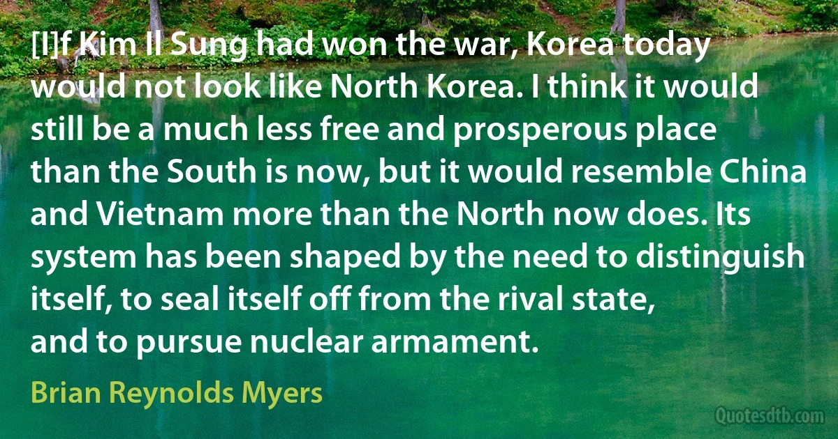 [I]f Kim Il Sung had won the war, Korea today would not look like North Korea. I think it would still be a much less free and prosperous place than the South is now, but it would resemble China and Vietnam more than the North now does. Its system has been shaped by the need to distinguish itself, to seal itself off from the rival state, and to pursue nuclear armament. (Brian Reynolds Myers)