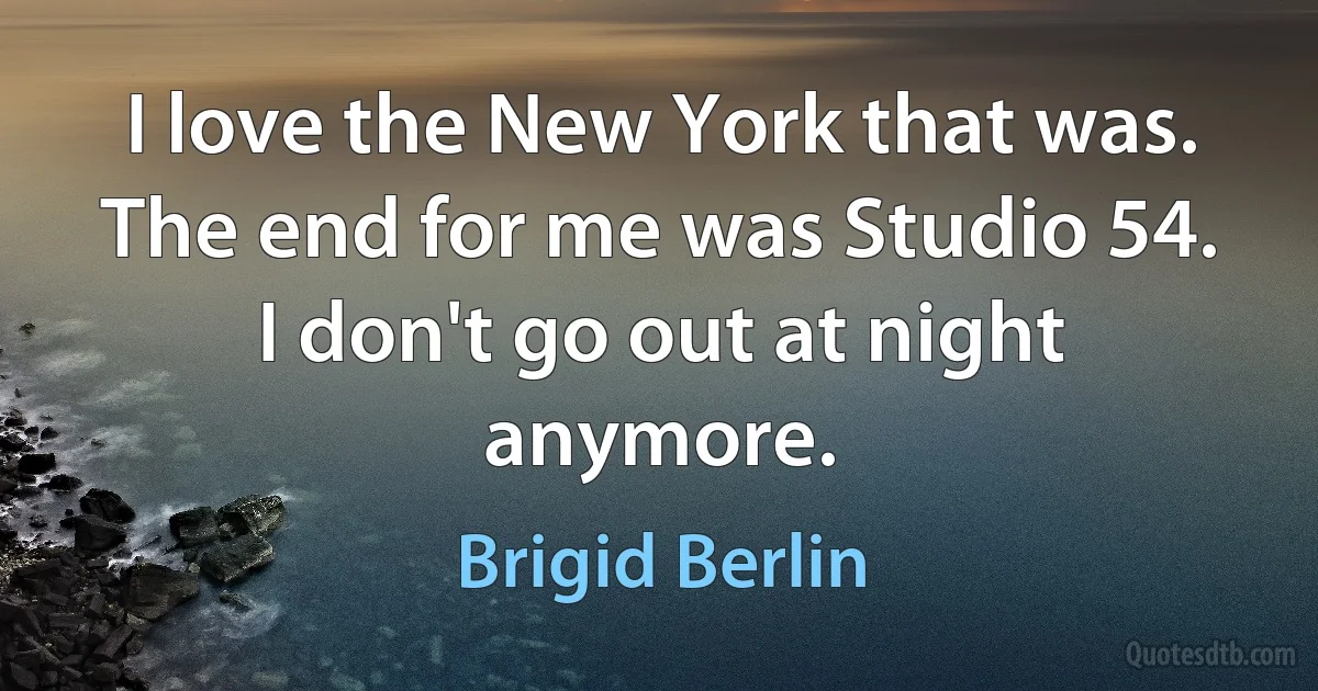 I love the New York that was. The end for me was Studio 54. I don't go out at night anymore. (Brigid Berlin)