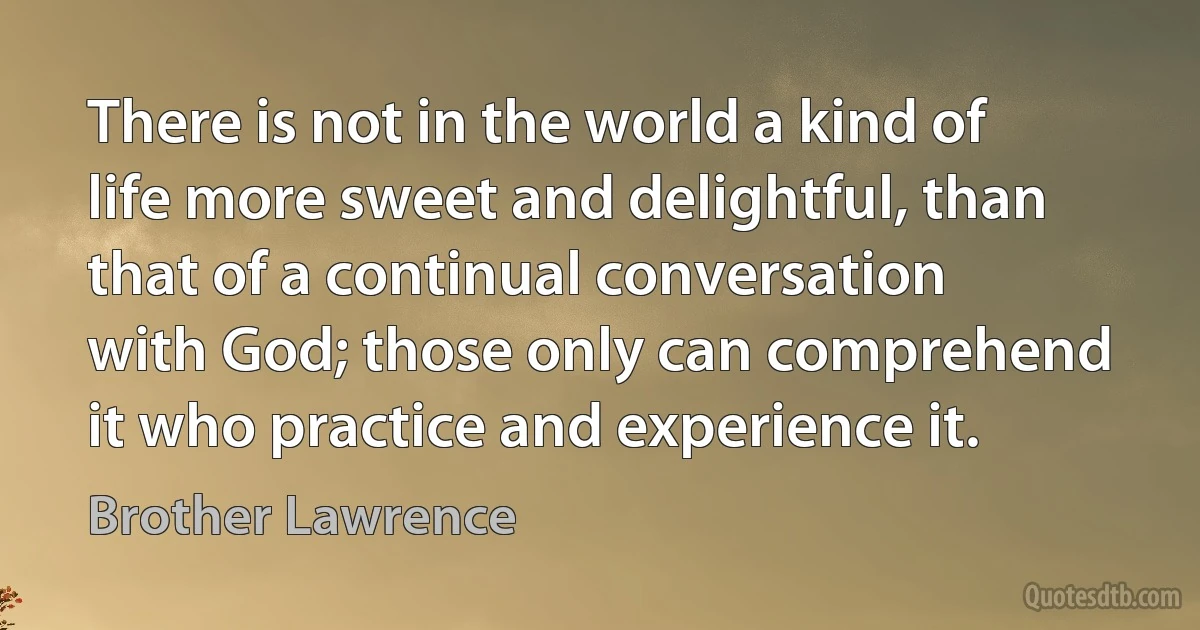 There is not in the world a kind of life more sweet and delightful, than that of a continual conversation with God; those only can comprehend it who practice and experience it. (Brother Lawrence)