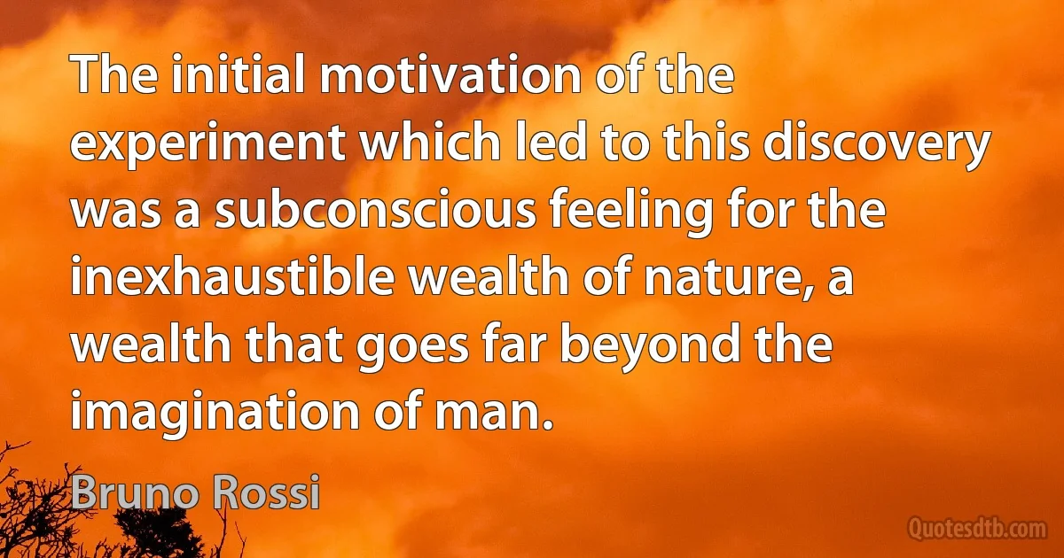 The initial motivation of the experiment which led to this discovery was a subconscious feeling for the inexhaustible wealth of nature, a wealth that goes far beyond the imagination of man. (Bruno Rossi)