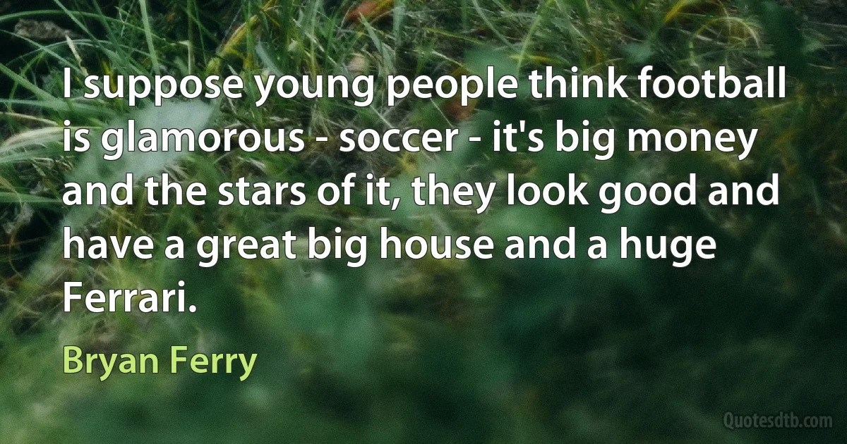 I suppose young people think football is glamorous - soccer - it's big money and the stars of it, they look good and have a great big house and a huge Ferrari. (Bryan Ferry)