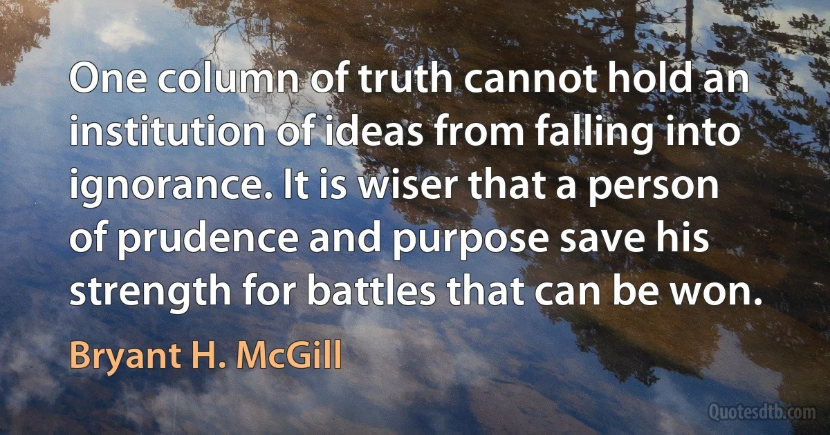 One column of truth cannot hold an institution of ideas from falling into ignorance. It is wiser that a person of prudence and purpose save his strength for battles that can be won. (Bryant H. McGill)