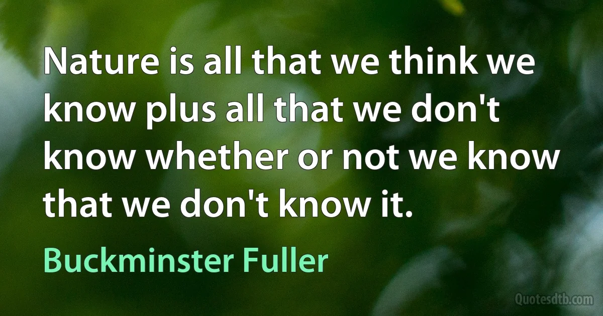 Nature is all that we think we know plus all that we don't know whether or not we know that we don't know it. (Buckminster Fuller)