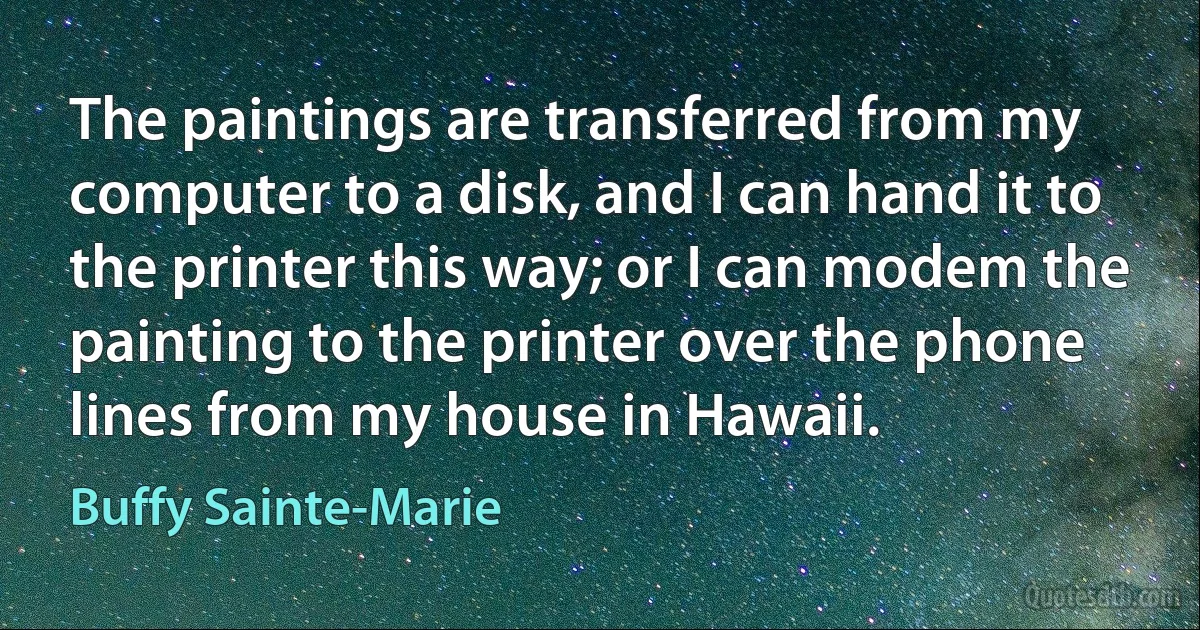 The paintings are transferred from my computer to a disk, and I can hand it to the printer this way; or I can modem the painting to the printer over the phone lines from my house in Hawaii. (Buffy Sainte-Marie)