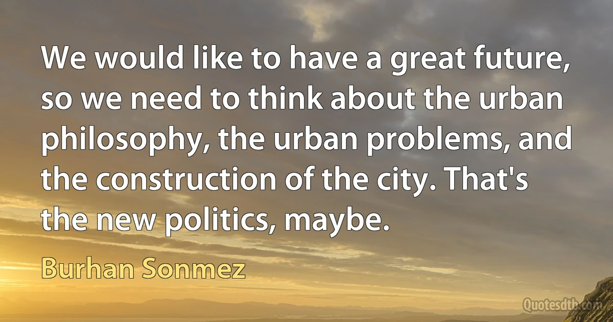 We would like to have a great future, so we need to think about the urban philosophy, the urban problems, and the construction of the city. That's the new politics, maybe. (Burhan Sonmez)