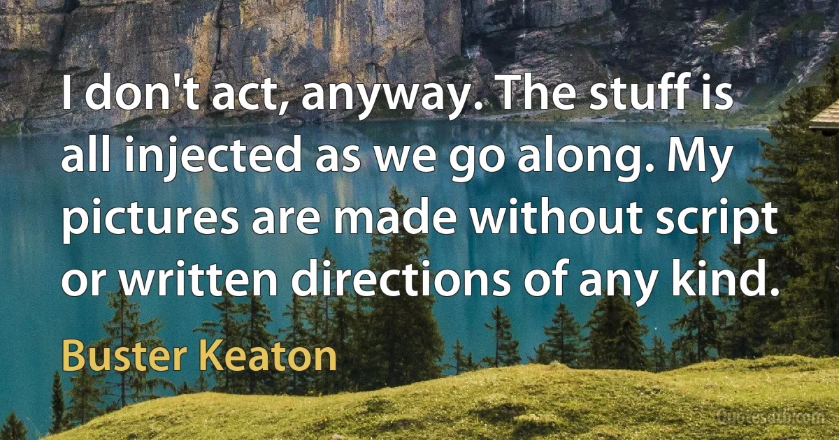 I don't act, anyway. The stuff is all injected as we go along. My pictures are made without script or written directions of any kind. (Buster Keaton)