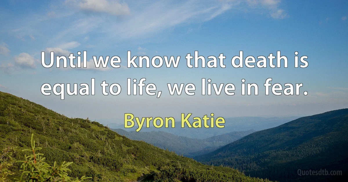 Until we know that death is equal to life, we live in fear. (Byron Katie)