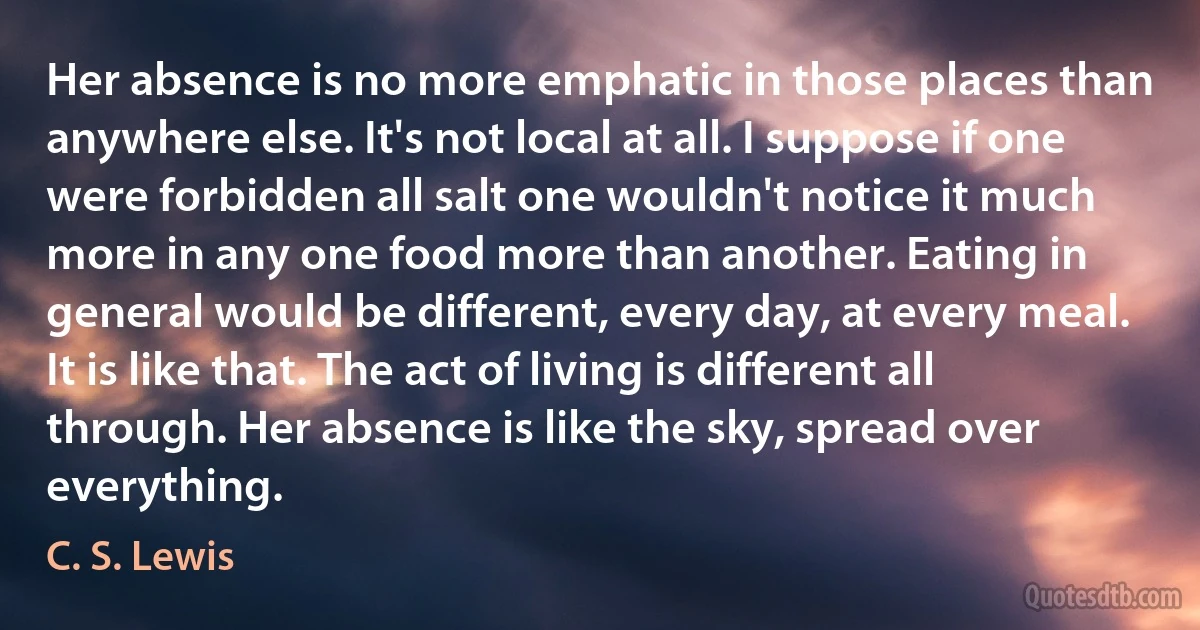 Her absence is no more emphatic in those places than anywhere else. It's not local at all. I suppose if one were forbidden all salt one wouldn't notice it much more in any one food more than another. Eating in general would be different, every day, at every meal. It is like that. The act of living is different all through. Her absence is like the sky, spread over everything. (C. S. Lewis)