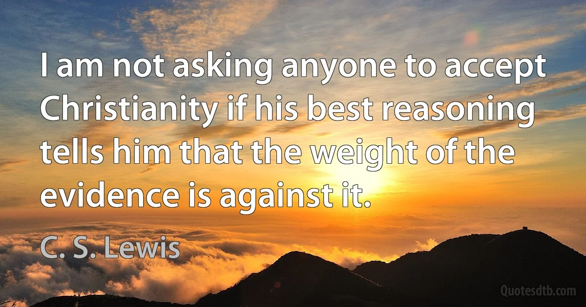 I am not asking anyone to accept Christianity if his best reasoning tells him that the weight of the evidence is against it. (C. S. Lewis)