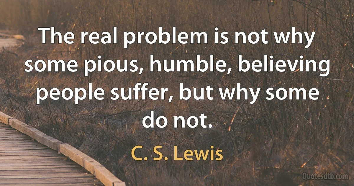 The real problem is not why some pious, humble, believing people suffer, but why some do not. (C. S. Lewis)