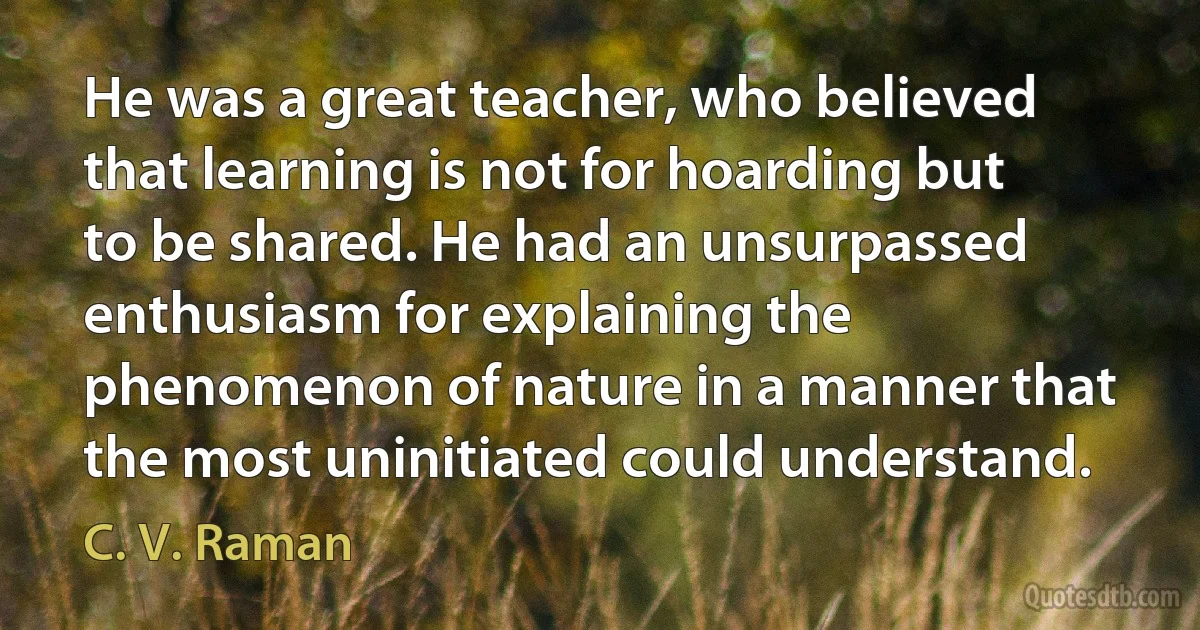 He was a great teacher, who believed that learning is not for hoarding but to be shared. He had an unsurpassed enthusiasm for explaining the phenomenon of nature in a manner that the most uninitiated could understand. (C. V. Raman)