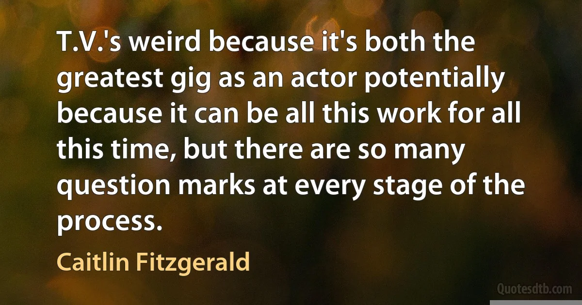 T.V.'s weird because it's both the greatest gig as an actor potentially because it can be all this work for all this time, but there are so many question marks at every stage of the process. (Caitlin Fitzgerald)