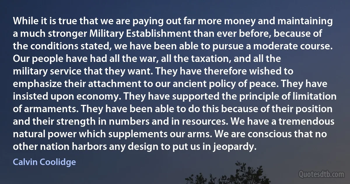 While it is true that we are paying out far more money and maintaining a much stronger Military Establishment than ever before, because of the conditions stated, we have been able to pursue a moderate course. Our people have had all the war, all the taxation, and all the military service that they want. They have therefore wished to emphasize their attachment to our ancient policy of peace. They have insisted upon economy. They have supported the principle of limitation of armaments. They have been able to do this because of their position and their strength in numbers and in resources. We have a tremendous natural power which supplements our arms. We are conscious that no other nation harbors any design to put us in jeopardy. (Calvin Coolidge)