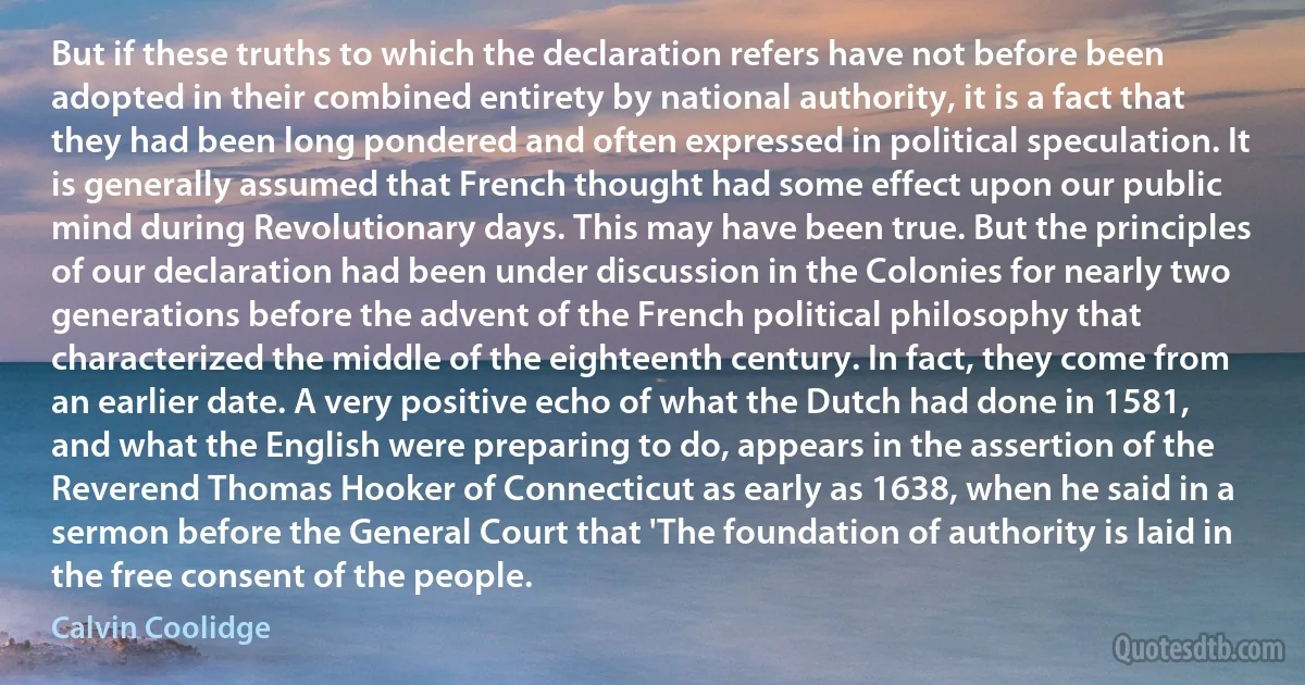 But if these truths to which the declaration refers have not before been adopted in their combined entirety by national authority, it is a fact that they had been long pondered and often expressed in political speculation. It is generally assumed that French thought had some effect upon our public mind during Revolutionary days. This may have been true. But the principles of our declaration had been under discussion in the Colonies for nearly two generations before the advent of the French political philosophy that characterized the middle of the eighteenth century. In fact, they come from an earlier date. A very positive echo of what the Dutch had done in 1581, and what the English were preparing to do, appears in the assertion of the Reverend Thomas Hooker of Connecticut as early as 1638, when he said in a sermon before the General Court that 'The foundation of authority is laid in the free consent of the people. (Calvin Coolidge)