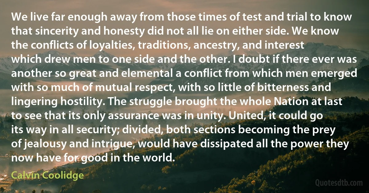 We live far enough away from those times of test and trial to know that sincerity and honesty did not all lie on either side. We know the conflicts of loyalties, traditions, ancestry, and interest which drew men to one side and the other. I doubt if there ever was another so great and elemental a conflict from which men emerged with so much of mutual respect, with so little of bitterness and lingering hostility. The struggle brought the whole Nation at last to see that its only assurance was in unity. United, it could go its way in all security; divided, both sections becoming the prey of jealousy and intrigue, would have dissipated all the power they now have for good in the world. (Calvin Coolidge)