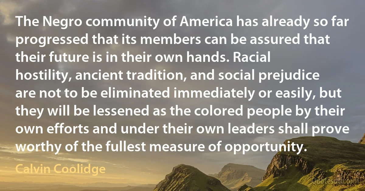 The Negro community of America has already so far progressed that its members can be assured that their future is in their own hands. Racial hostility, ancient tradition, and social prejudice are not to be eliminated immediately or easily, but they will be lessened as the colored people by their own efforts and under their own leaders shall prove worthy of the fullest measure of opportunity. (Calvin Coolidge)