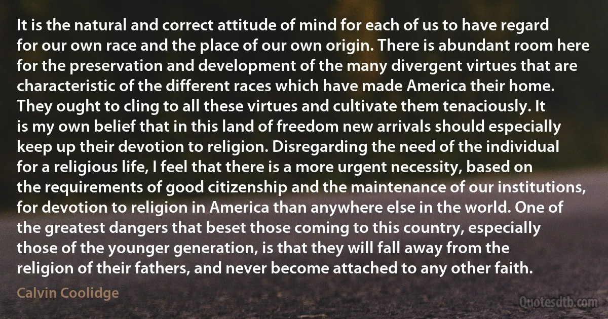 It is the natural and correct attitude of mind for each of us to have regard for our own race and the place of our own origin. There is abundant room here for the preservation and development of the many divergent virtues that are characteristic of the different races which have made America their home. They ought to cling to all these virtues and cultivate them tenaciously. It is my own belief that in this land of freedom new arrivals should especially keep up their devotion to religion. Disregarding the need of the individual for a religious life, I feel that there is a more urgent necessity, based on the requirements of good citizenship and the maintenance of our institutions, for devotion to religion in America than anywhere else in the world. One of the greatest dangers that beset those coming to this country, especially those of the younger generation, is that they will fall away from the religion of their fathers, and never become attached to any other faith. (Calvin Coolidge)