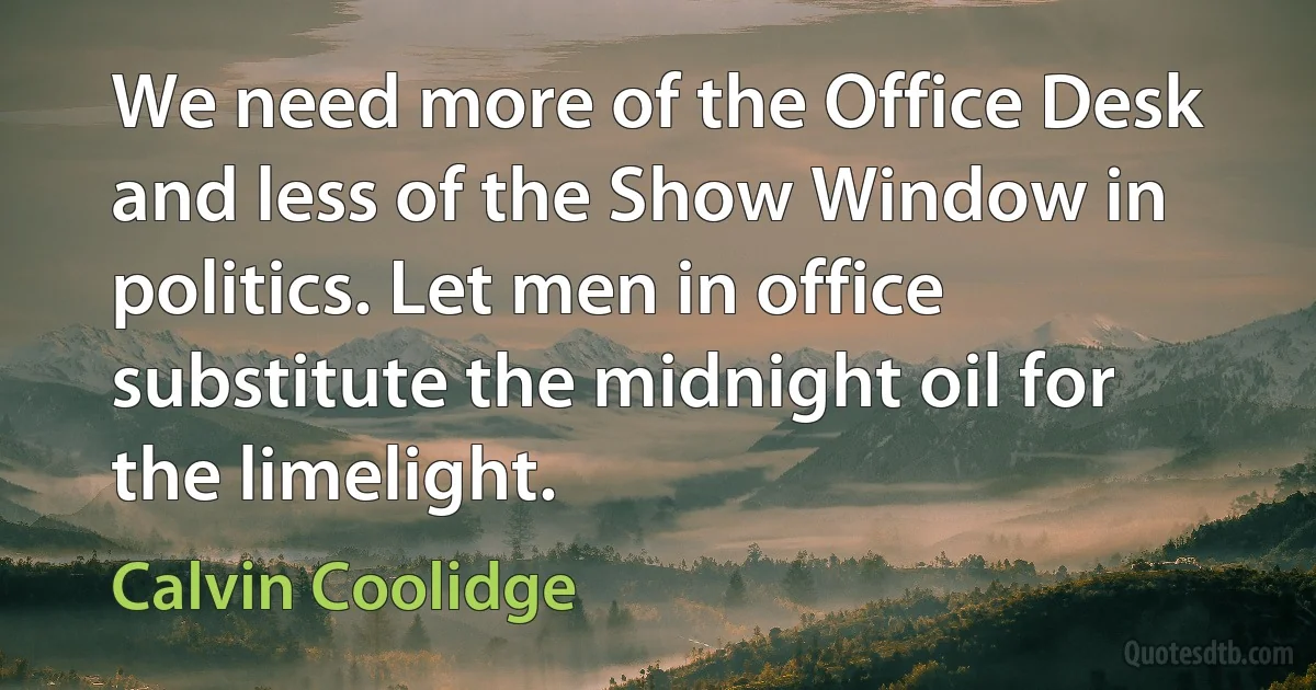 We need more of the Office Desk and less of the Show Window in politics. Let men in office substitute the midnight oil for the limelight. (Calvin Coolidge)