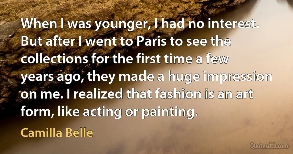 When I was younger, I had no interest. But after I went to Paris to see the collections for the first time a few years ago, they made a huge impression on me. I realized that fashion is an art form, like acting or painting. (Camilla Belle)