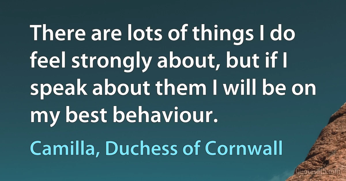 There are lots of things I do feel strongly about, but if I speak about them I will be on my best behaviour. (Camilla, Duchess of Cornwall)