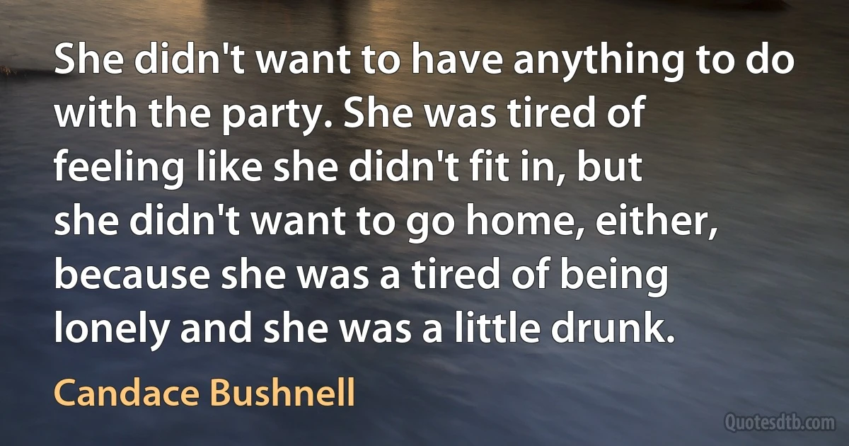 She didn't want to have anything to do with the party. She was tired of feeling like she didn't fit in, but she didn't want to go home, either, because she was a tired of being lonely and she was a little drunk. (Candace Bushnell)