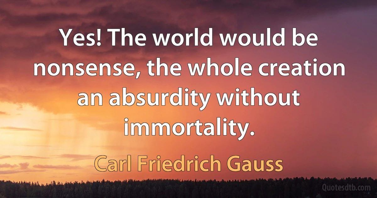 Yes! The world would be nonsense, the whole creation an absurdity without immortality. (Carl Friedrich Gauss)