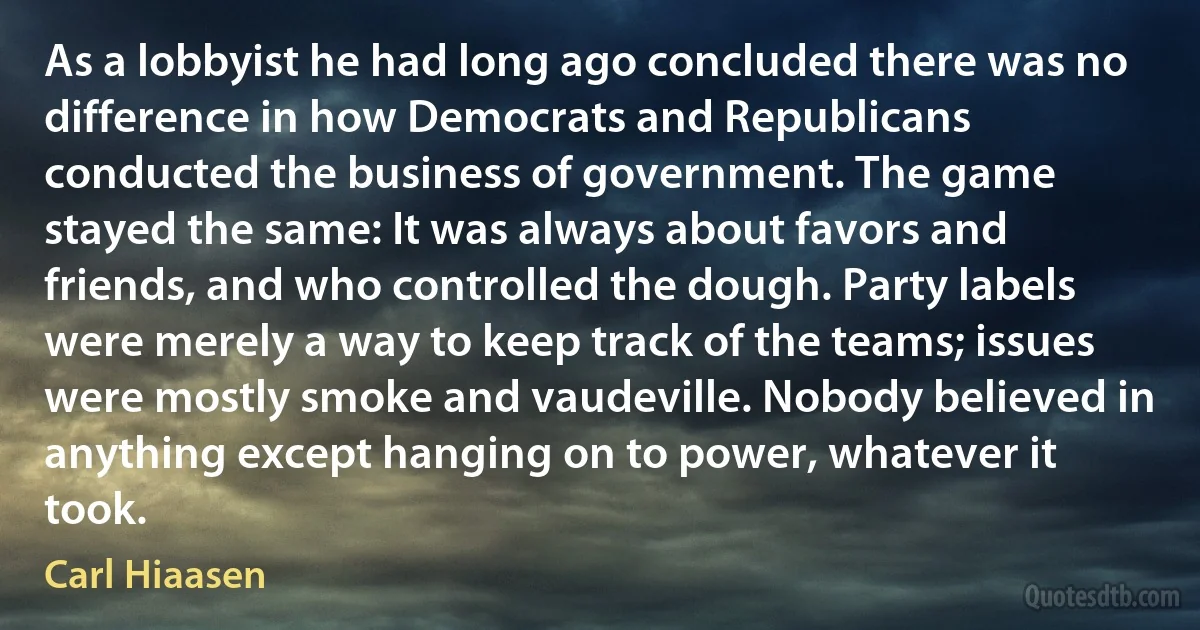 As a lobbyist he had long ago concluded there was no difference in how Democrats and Republicans conducted the business of government. The game stayed the same: It was always about favors and friends, and who controlled the dough. Party labels were merely a way to keep track of the teams; issues were mostly smoke and vaudeville. Nobody believed in anything except hanging on to power, whatever it took. (Carl Hiaasen)