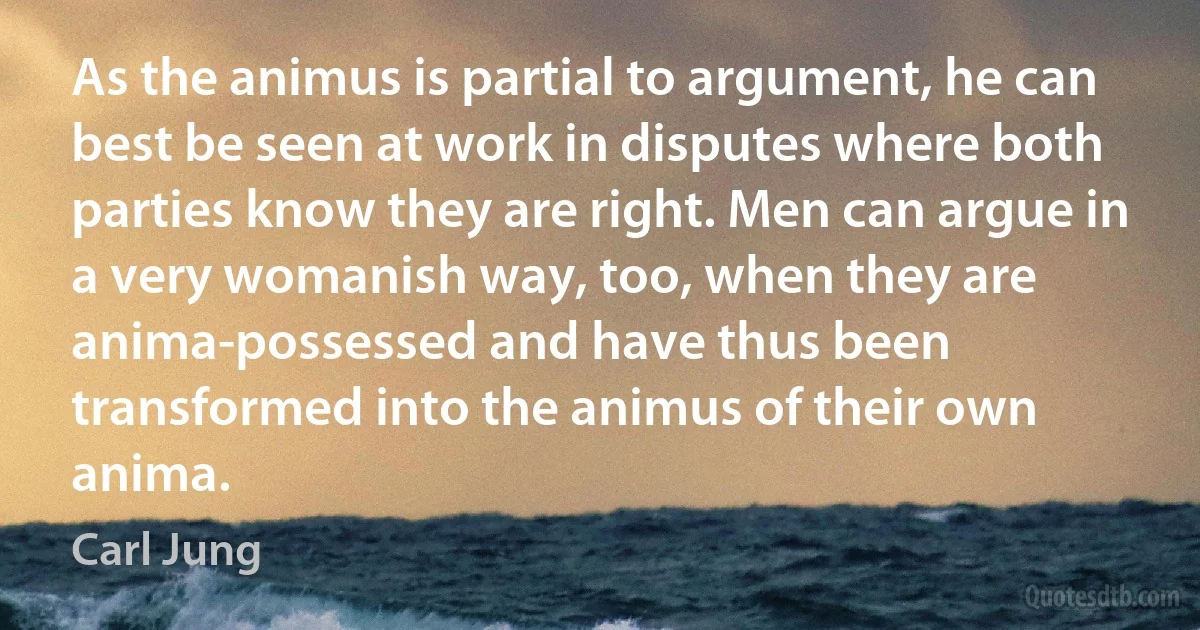 As the animus is partial to argument, he can best be seen at work in disputes where both parties know they are right. Men can argue in a very womanish way, too, when they are anima-possessed and have thus been transformed into the animus of their own anima. (Carl Jung)