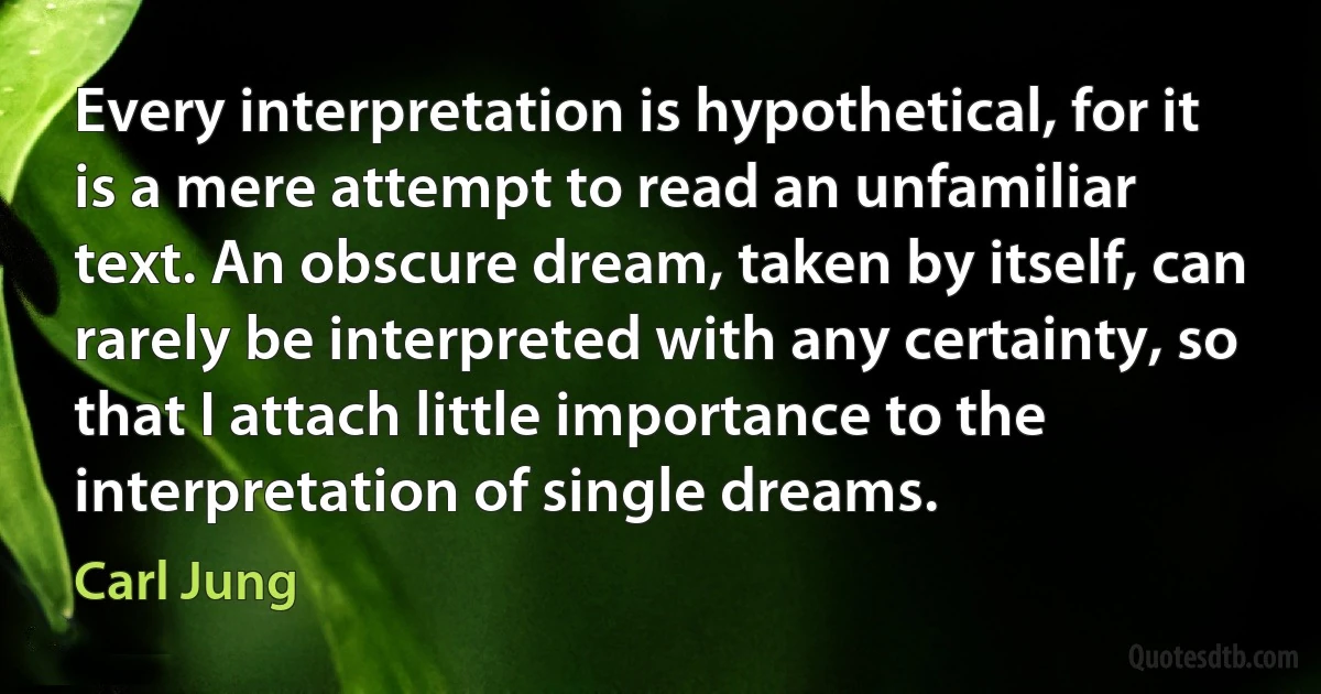 Every interpretation is hypothetical, for it is a mere attempt to read an unfamiliar text. An obscure dream, taken by itself, can rarely be interpreted with any certainty, so that I attach little importance to the interpretation of single dreams. (Carl Jung)