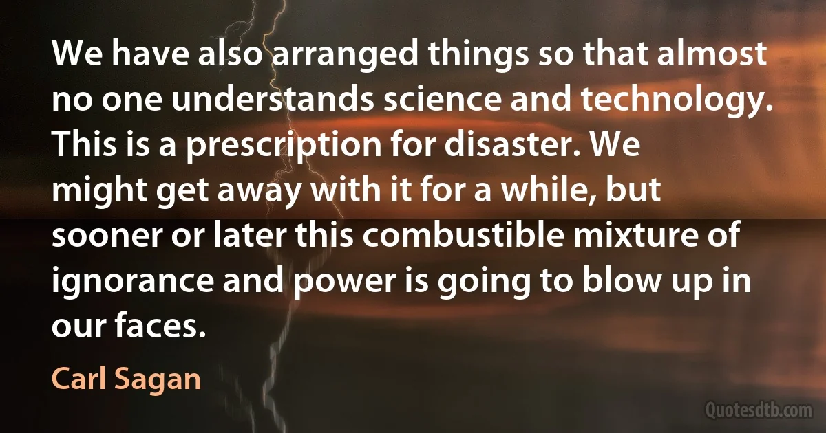 We have also arranged things so that almost no one understands science and technology. This is a prescription for disaster. We might get away with it for a while, but sooner or later this combustible mixture of ignorance and power is going to blow up in our faces. (Carl Sagan)